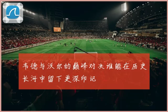 韦德与沃尔的巅峰对决谁能在历史长河中留下更深印记