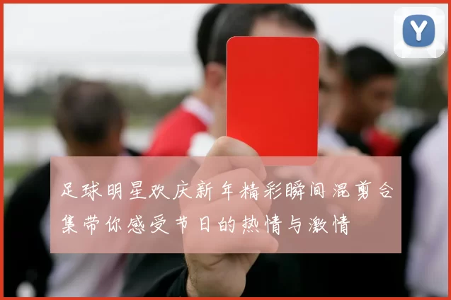 足球明星欢庆新年精彩瞬间混剪合集带你感受节日的热情与激情
