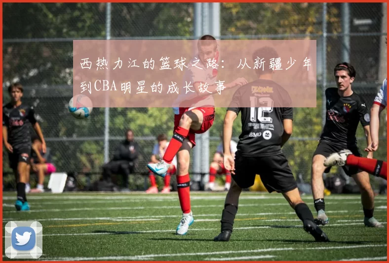 西热力江的篮球之路：从新疆少年到CBA明星的成长故事