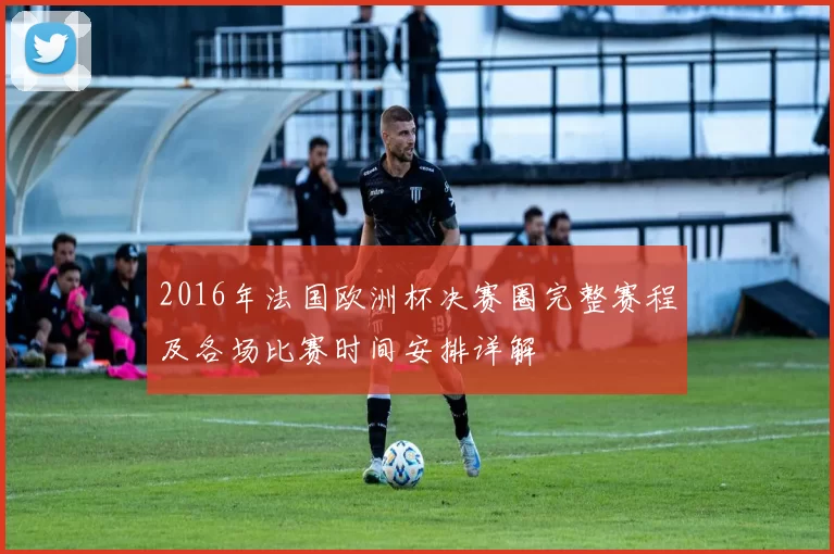 2016年法国欧洲杯决赛圈完整赛程及各场比赛时间安排详解