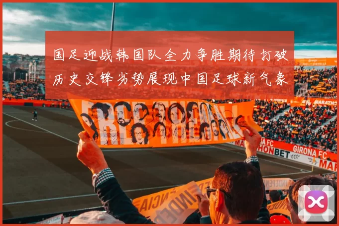 国足迎战韩国队全力争胜期待打破历史交锋劣势展现中国足球新气象