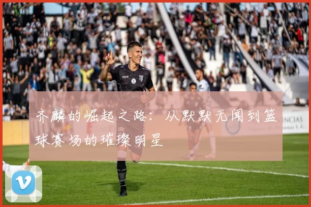 齐麟的崛起之路：从默默无闻到篮球赛场的璀璨明星
