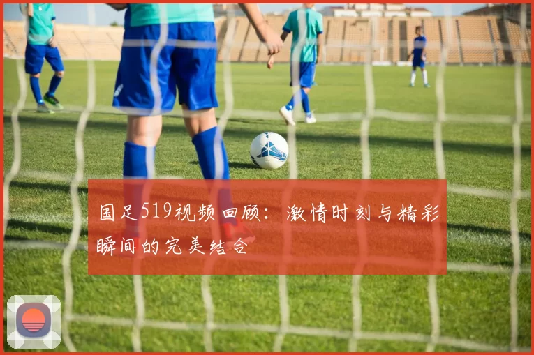国足519视频回顾：激情时刻与精彩瞬间的完美结合