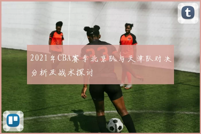 2021年CBA赛季北京队与天津队对决分析及战术探讨