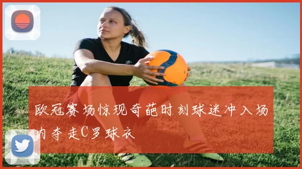 欧冠赛场惊现奇葩时刻球迷冲入场内夺走C罗球衣