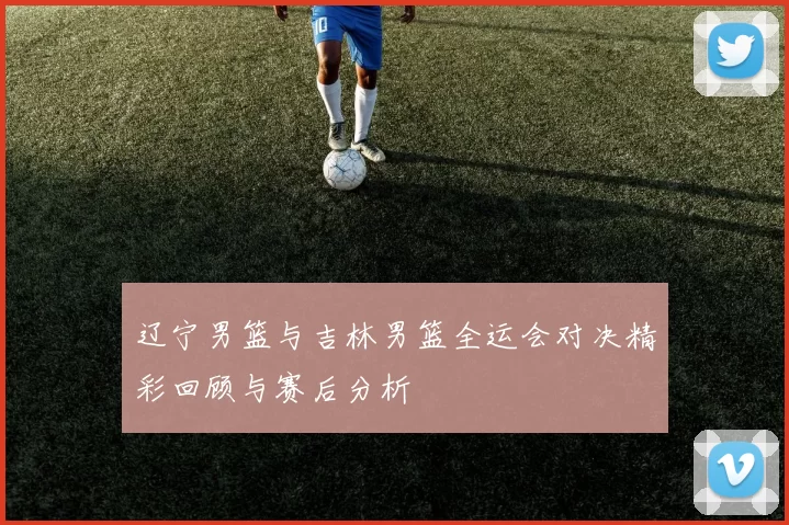 辽宁男篮与吉林男篮全运会对决精彩回顾与赛后分析