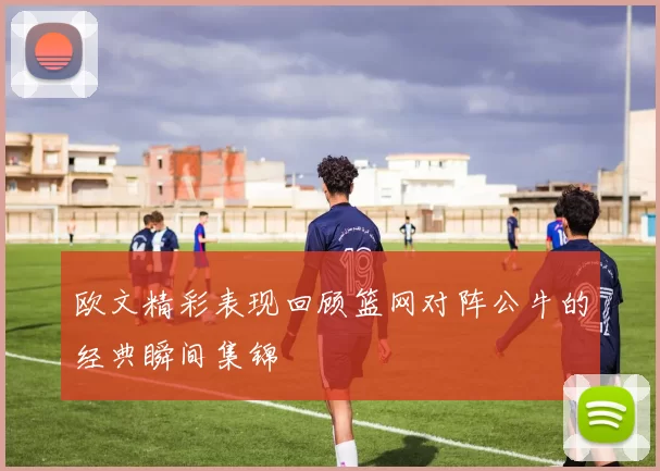 欧文精彩表现回顾篮网对阵公牛的经典瞬间集锦