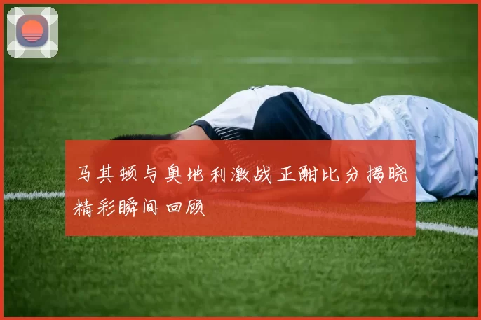 马其顿与奥地利激战正酣比分揭晓精彩瞬间回顾